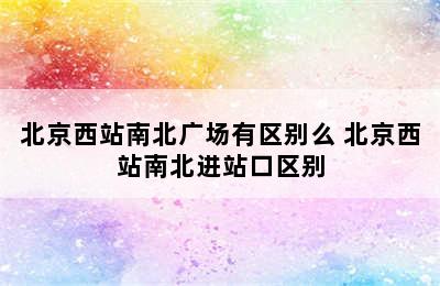 北京西站南北广场有区别么 北京西站南北进站口区别